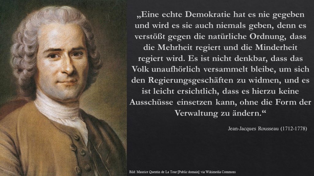 Eine echte Demokratie hat es nie gegeben und wird es sie auch niemals geben, denn es verstößt gegen die natürliche Ordnung, daß die Mehrheit regiert und die Minderheit regiert wird. Es ist nicht denkbar, dass das Volk unaufhörlich versammelt bleibe, um sich den Regierungsgeschäften zu widmen, und es ist leicht ersichtlich, dass es hierzu keine Ausschlüsse einsetzen kann, ohne die Form der Verwaltung zu ändern. Rousseau