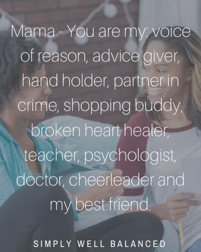 "Mama - You are my: voice of reason, advice giver, hand holder, partner in crime, shopping buddy, broken heart healer, teacher, psychologist, doctor, cheerleader and my best friend."