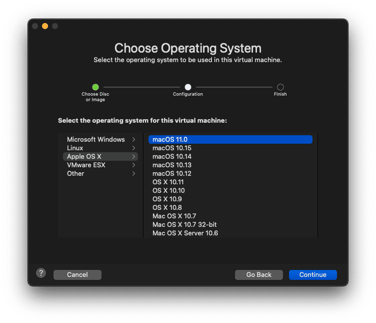Choose Operating System
Select the operating system to be used in this virtual machine.
Choose Disc
or Image
Configuration
Select the operating system for this virtual machine:
Microsoft Windows
>
Linux
Apple OS X
VMware ESX
Other
>
>
>
>
macOS 11.0
macOS 10.15
macOS 10.14
macOS 10.13
macOS 10.12
os x 10.11
os x 10.10
os x 10.9
os x 10.8
Mac OS X 10.7
Mac OS X 10.7 32-bit
Mac OS X Server 10.6