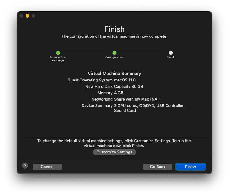 Finish
The configuration of the virtual machine is now complete.
Choose Disc
or Image
Configuration
Virtual Machine Summary
Guest Operating System macOS 11.0
New Hard Disk Capacity 80 GB
Memory 4 GB
Networking Share with my Mac (NAT)
Device Summary 2 CPU cores, CD/DVD, USB Cor
Sound Card
To change the default virtual machine settings, click Customize Settings.