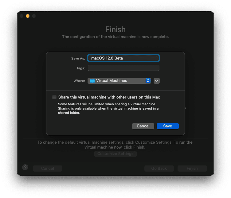 Finish
The configuration of the virtual machine is now complete.
Save As:
Tags:
macOS 12.0 Beta
Where: Virtual Machines
— Share this virtual machine with other users on this Mac
Some features will be limited when sharing a virtual machine.
Sharing is only available when the virtual machine is saved in a
shared folder.
(15 Save
To change the default virtual machine settings, click Customize Settings.