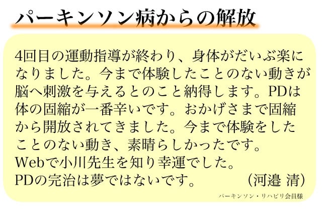 4回目の運動指導が終わり、身体がだいぶ楽になりました。今まで体験したことのない動きが脳へ刺激を与えるとのこと納得します。PDは体の固縮が一番辛いです。おかげさまで固縮から開放されてきました。今まで体験をしたことのない動き、素晴らしかったです。Webで小川先生を知り幸運でした。PDは、体の機能障害とのこと、良くわかります。また、お世話になります。PDの完治は夢ではないです。ありがとうございました。