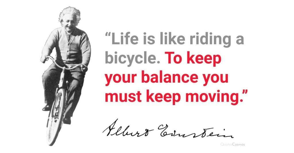 Life us like riding a bicycle. To keep your balance you must keep moving Life us like riding a bicycle. To keep your balance you must keep moving