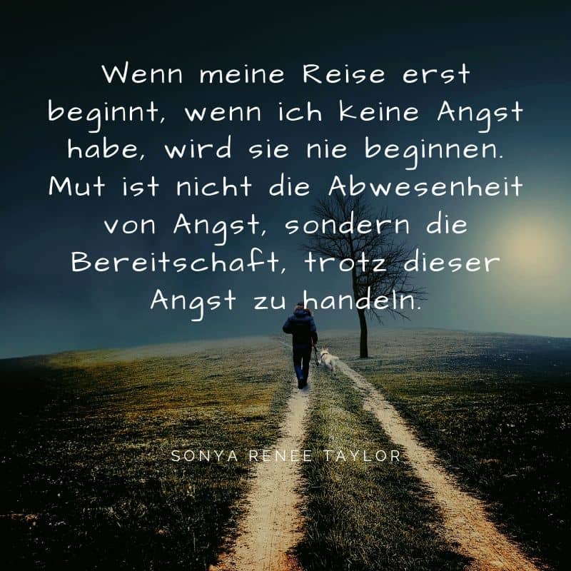 Ziele im Leben erfordern Mut. Wenn meine Reise erst beginnt, wenn ich keine Angst habe, wird sie nie beginnen. Mut ist nicht die Abwesenheit von Angst, sondern die Bereitschaft, trotz dieser Angst zu handeln.