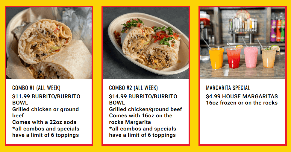 A photo of a burrito with text: Combo #1 (All week) - $11.99 Burrito/Burrito Bowl. Grilled Chicken or ground beef. Comes with a 22ox soda. *All combos and specials have a limit of 6 toppings. A photo of a burrito bowl, with text: Combo #2 (All Week). $14.99 Burrito/Burrito Bowl. Grilled Chicken/Ground Beef. Comes with 16oz on the rocks Margarita. *All combos and specials have a limit of 6 toppings. A photo of 4 colorful margaritas, text: Margarita special. $4.99 house margaritas 16oz frozen or on the rocks.