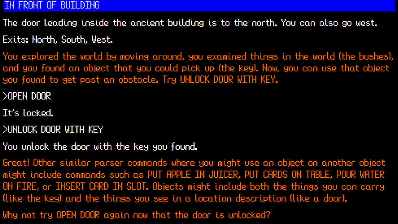 A black screen with white and red text reading: white: The door leading inside the Ancient Building is to the north. You can also go West. Exits North, South, West. Red: You explored the world by moving around, you examined things in the world (the bushes), and you found an object that you could pick up (the key). Now you can use that object you found to get past an obstacle. Try UNLOCK DOOR WITH KEY.White text: >OPEN DOOR It's locked. >UNLOCK DOOR WITH KEY You unlock the door with the key you found. Orange text: Great! Other similar parser commands where you might use an object on another object might include commands such as PUT APPLE IN JUICER, PUT CARDS ON TABLE, POUR WATER ON FIRE, or INSERT CARDS IN SLOT. Objects might include both the things you can carry (like the key) and the things you see in a location description (like a door). Why not try OPEN DOOR again now that the door is unlocked?