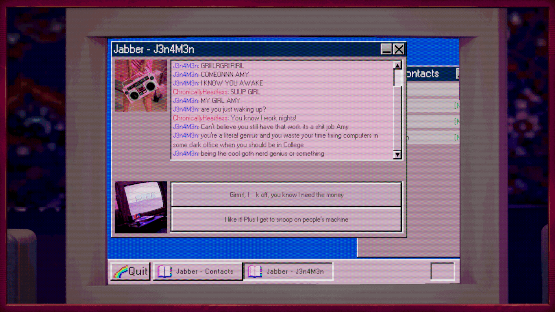 An AOL Instant Messanger style window showing a conversation between user ChronicallyHeartless (Amy) and J3n4m3n (Jen). Jen is giving Amy a hard time about getting up late in the day when Amy works a night job fixing computers. Jen thinks that Amy is wasting her time and talents when Amy should be in college. There are two buttons showing options to respond as Amy. One is "Girl f**k off, you know I need the money" and the other is "I like it! Plus I get to snoop on people's machine"