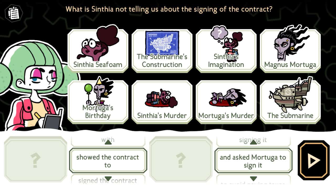 Character Sally is at the left of this screen with a notebook. At the top of the screen is the question "What is Sinthia not telling us about the signing of the contract?" EIght tiles are below the question, each one with a small picture and label: Sinthia Seafoam, The Submarine's Construction, Sinthia's Imagination, Magnus Mortuga, Mortuga's Birthday, Sinthia's Murder, Mortuga's Murder, The Submarine. At the bottom is a sentence with two places for tiles to be dropped. Between the first and second tiles is a menu with up and down arrows. It currently shows the text "showed the contract to". A similar menu is after the second tile and currently displays the text "and asked Mortuga to sign it". Altogther, these four elements should make a sentence that answers the question. A big black button with a yellow arrow is at the end of the row.