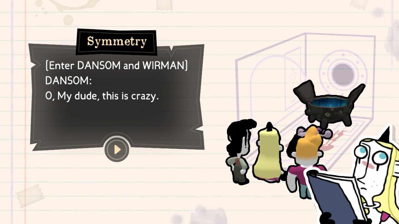 On a background that looks like notebook paper, tiny versions of some of the characters are used to recreate the scene where they discovered the murder. Symmetry is superimposed over the flashback in the bottom corner, reading from a script. The dialogue box on the left is titled Symmetry and reads "[Enter DANSOM and WIRMAN] DANSOM: O, My dude, this is crazy.
