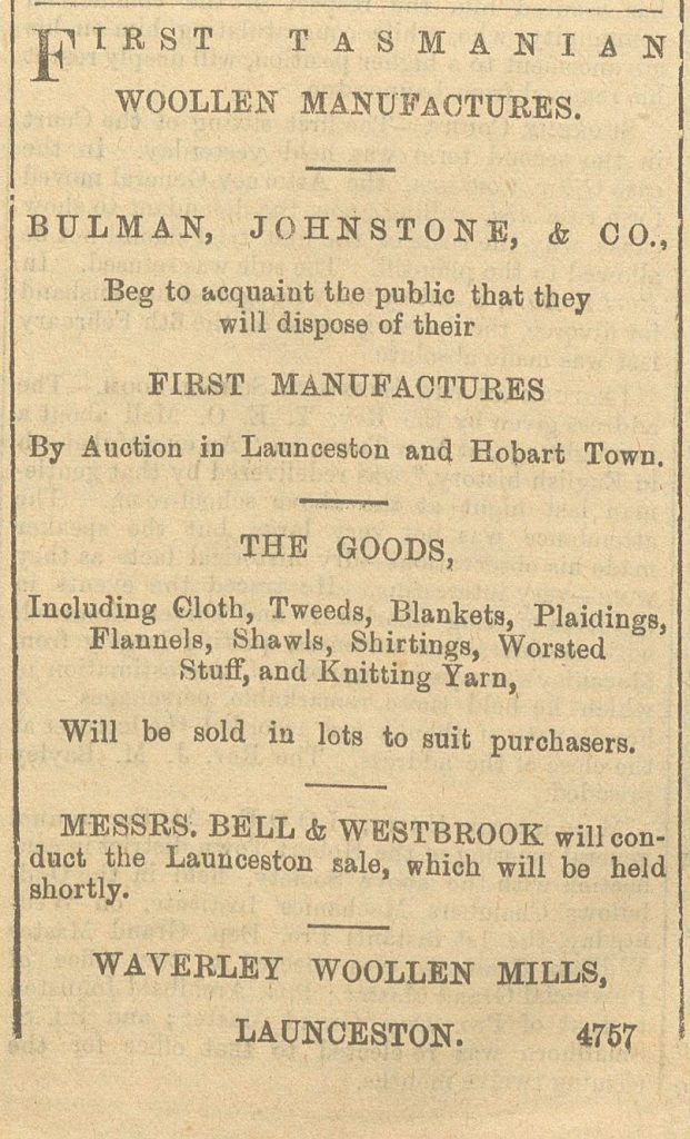 A newspaper snippet about the Waverley Wollen Mills. It reads: First Tasmanian woollen manufacturers. Bulman, Johnstone, & Co., Beg to acquaint the public that they will dispose of their first manufacturers. By auction in Launceston and Hobart town, The goods, Including Cloth, Tweeds, Blankets, Plaidings, Flannels, Shawls, Shirtings, Worseted stuff, and Knitting Yarn. Will be sold in lots to suit purchasers. Messrs. Bell & Westbrook will conduct the Launceston sale, which will be held shortly. Waverly Woollen Mills, Launceston 4757