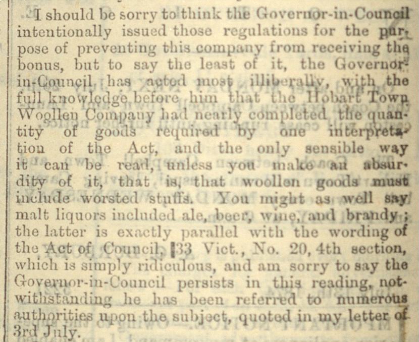 A newspaper snippet: Bonus for Woollen Manufactures’ The Mercury, 18th July 1874. It reads:I should be sorry to think the Governor-in-Council intentionally issued those regulations for the purpose of preventing this company from receiving the bonus, but to say the least of it, the Governor-in-Council has acted most illiberally, with the full knowledge before him that the Hobart Town Wolen Company had nearly completed the quantity of goods required by one interpretation of the Act, and the only sensible way it can be read, unless you make an absurdity of it, that is, that woollen goods must include worsted stuffs. You might as well say malt liquors included ale, beer, wine, and brandy ; the latter is exactly parallel with the wording of the Act of Council, 33 Vict., No 30, 4th section which is simply ridiculous, and am sorry to say the Governor-in-Council persists in this reading, not withstanding he has been referred to numerous authorities upon the subject, quoted in my letter of 3rd of July.
