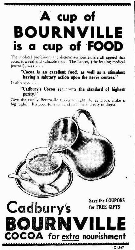 An advertisement snippet from a newspaper. A picture of liquid from a jug pouring into a teacup. Text reads: “A cup of Bournvill is a cup of food. The medical profession, the dietetic authorities, are all agreed that cocoa is a real and valuable food. The lancet, (the leading medical journal), says… Cocoa is an excellent food, as well as a stimulant having a salutary action upon the nerve centres. It also says… Cadbury’s cocoa represents the standard of highest purity. Give the family Bournvill cocoa tonight, be generous, make a big jug full! It’s good for them and so light and easy to digest. Cadbury’s Bournville cocoa for extra nourishment. Save the coupons for free gifts.”