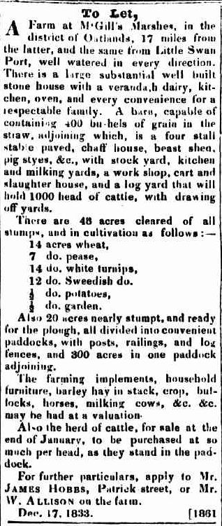 A newspaper advertisement. Text reads: “To let, A farm at McGills Marshes, in the district of Oatlands, 17 miles from the latter, and the same from Little Swan Port, well watered in every direction. There is a large substantial well built stone house with a verandah, H dairy, Kitchen , Oven, and every convenience for a respectable family. A barn, capable of containing 400 Bu-hels of grain in the straw, adjoining which, is a four stall stable paved , chaff house, beast shed, pig styes, &c., With stock yard, kitchen and milking yards, a workshop, cart and slaughter house, and a log yard that will hold 1000 head of cattle, with drawing off yards. There are 48 Acres cleared of all stumps, and in cultivations as follows: - 14 acres wheat, 7 do. Pease, 14 do. White turnips, 12 do. Swedish do. ½ do. Potatoes, ½ do. Garden. Also 20 acres nearly stumpt, and ready for the plough, all divided into convenient paddocks, with posts, railings, and log fences, and 300 acres in one paddock adjoining. The farming implements, household furniture, barley hay in stack, crop, bullocks, horses, milking cows, &c. &c. may be had at valuation. All-o the heard of cattle, for sale at the end of January to be purchased at so much per head, as they stand in the paddock. For further particulars, apply to Mr. James Hobbs, Patrick street, or Mr. W. Allison on the farm. Dec. 17. 1833”