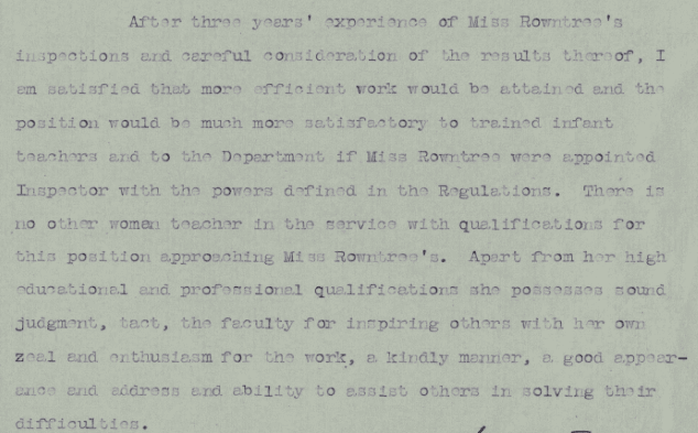Text on paper. Text reads:" After three years’ experience of miss Rowntree’s inspections and careful consideration of the results thereof, I am satisfied that more efficient work would be attained and the position would be much more satisfactory to trained infant teachers and to the department if Miss Rowntree were appointed inspector with the powers defined in the regulations. There is no other woman teacher in the service with qualifications for this position approaching Miss Rowntree’s. Apart from her high educational and professional qualifications she possesses sound judgement, tact, the faculty for inspiring others with her own zeal and enthusiasm for the work, a kindly manner, a good  appearance and address and ability to assist others in solving their difficulties.”