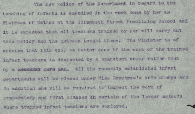 Text on paper. Text reads: "The new policy of the department in regard t the teaching of infants is embodied in the work done by her as mistress of method at the Elizabeth Street practicing and it is expected that all teachers trained by her will carry out this policy and the methods taught there, the minister is of opinion that this will be better done if the work of the trained infant teachers is inspired by a competent woman  rather than by a xxxxxxxx mere man. All the recently established infant departments will be placed under Miss Rowntree’s sole charge and in addition she will be required to inspect the work of preparatory and first classes in certain of the larger schools where trained infant teachers are employed.”
