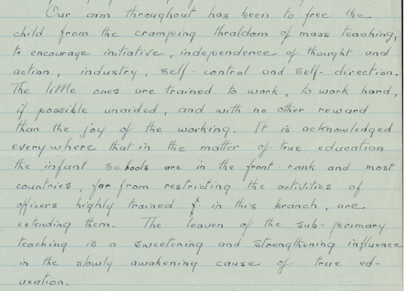 Part of a handwritten letter. Text reads: "Our aim throughout has been to free the child from the cramping thraldom of mass teaching, to encourage initiative, independence of thought and action, industry self-control and self-direction. The little ones are trained to work, to work hard if possible unaided, and with no other reward than the joy of the working. It is acknowledged everywhere that in the matter of true education the infant schools are in the front rank and most countries, far from restriction the activities of officers highly trained in this branch , are  extending them. The leaven of the sub-primary teaching is a sweetening and strengthening influence in the slowly awakening cause of true education.”