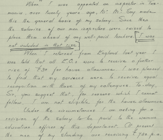 Part of a handwritten letter. The text reads:” When I was appointed on inspector in Tasmania, over twenty years ago, Mr McCoy made this the general basis of my salary. Since then, the salaries of our men inspectors were raised to place them ahead of any well-paid teachers [I was not included in that rise] When I returned from England last year, I was told that all E.O’s were to receive a further rise of 30 pounds for house allowance. I was pleased to find that my services were to receive equal recognition with those of my colleagues. To-day Sir you suggest that, for reasons which I cannot follow, I am not eligible for the house allowance. Under the circumstances I am asking for a revision of the salary to be paid to the woman education officer of this department. At present the men of my standing are receiving 430 Pounds p. a”
