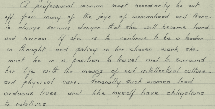 Part of a handwritten letter. The text reads:” A professional woman must necessarily be cut off from many of the joys of womanhood and there is always serious danger that she will become hard and narrow. If she is to continue to be a leader in thought and policy in her chosen work she must be in a position to travel and to surround her life with the means of intellectual culture and physical care. Generally such women lead arduous lives and like myself have obligations to relatives.”