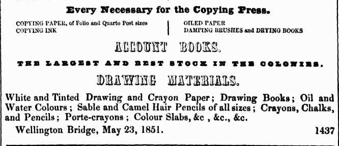 A snippet from a newspaper. It is an advertisement. It reads: “ Every necessary for the copying press.
Copying paper,  of folio and quarto post sizes. Copying Ink.
Oiled Paper. Sampling brushes and drying books.
Account books
The largest and best stock in the colonies
Drawing materials
White and tinted drawing and crayon paper; drawing books; oiled and water colours; sable and camel hair pencils of all sizes; crayons. Chalks, and pencils; porte-crayons; colour slabs, &c, &c, &c.
Wellington bridge, May 23 , 1851.
“
