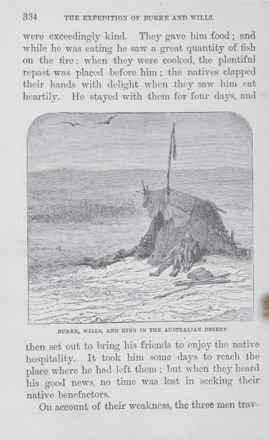 Part of a book, Text reads: “The expedition of Burke and Wills. They gave him food and while he was eating he saw a great quantity of fish on the fire: when they were cooked, the plentiful repast was placed before him; the natives clapped their hands with delight when they saw him eat heartily. He stayed with them for four days, and then set out to bring his friends to enjoy the native hospitality. It took him some days to reach the place where he had left them; but when they heard his good news, no time was lost in seeking their native benefactors. “