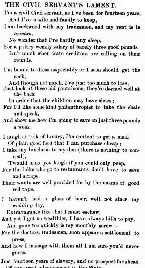 A snippet from a newspaper. it reads: " the civil servant’s lament. I’m a civil Civil servant, as I ’ve been for fourteen years, And I’ve a wife and family to keep; I am backward with my tradesmen, and my rent is in arrears, No wonder that I’ve hardly any sleep, For a paltry weekly salary of barely three good pounds Isn’t much when irate creditors are calling on their rounds. I’m bound to dress respectably or I soon should get the sack, And though not much, I’ve just too much to lose; Just look at these old pantaloons, they’re darned well at the back In order that the children may have shoes; For I’d like some kind philanthropist to take the chair and speak, And show me how I’m going to save on just three pounds a week. I laugh at talk of luxury, I’m content to get a meal Of plain good food that I can purchase cheap; I take my luncheon to my den (there is nothing to conceal), ’Twould make you laugh if you could only peep, For the folks who go to restaurants don’t have to save and scrape. Their wants are well provided for by the means of good red tape. I haven’t had a glass of beer, well, not since my wedding day, Extravagance like that I must eschew, And yet I get no wealthier, I have always bills to pay, And gone too quickly is my monthly screw— For the doctors, tradesmen, soon appear a settlement to press, And how I manage with them all I am sure you’d never guess. Just fourteen years of slavery, and no prospect far ahead Of any great advancement in the State"
