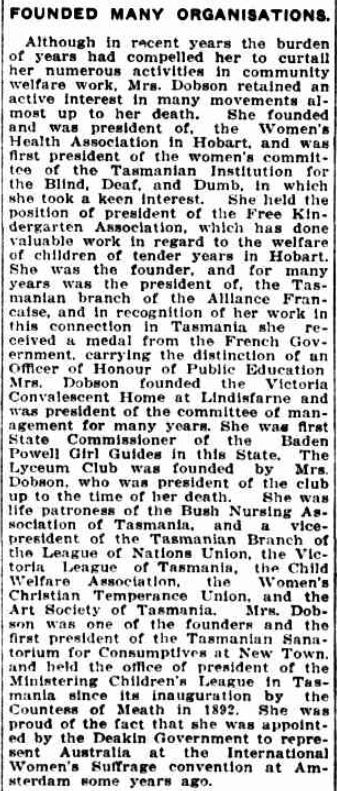 An excerpt form a newspaper. The Mercury, Hobart, 6/6/1934. the text reads: "Founded many organisations Although in recent years the burden of years had compelled her to curtail her numerous activities in community welfare work Mrs Dobson retained an active interest in many movements almost up to her death. She founded and was president of the Women's Health Association in Hobart and was first president of the women's committee of the Tasmanian Institution for the Blind, Deaf and Dumb in which she took a keen interest. She held the position of president of the Free Kindergarten Association which has done valuable work in regard to the welfare of children of tender years in Hobart. She was the founder and for many years was the president of the Tasmanian branch of the Alliance Francaise and in recognition of her work in this connection in Tasmania she received a medal from the French Government carrying the distinction of an Officer of Honour of Public Education Mrs Dobson founded the Victoria Convalescent Home at Lindisfarne and was president of the committee of management for many years She was first State Commissioner of the Baden Powell Girl Guides in this State. The Lyceum Club was founded by Mrs Dobson who was president of the club up to the time of her death. She was life patroness of the Bush Nursing Association of Tasmania and a vice-president of the Tasmanian Branch of the League of Nations Union, the Victoria League of Tasmania, the Child Welfare Association, the Women's Christian Temperance Union, and the Art Society of Tasmania. Mrs Dobson was one of the founders and the first president of the Tasmanian Sanatorium for Consumptives at New Town and held the office of president of the Ministering Childrens League in Tasmania since its inauguration by the Countess of Meath in 1892. She was proud of the fact that she was appointed by the Deakin Government to represent Australia at the International Women's Suffrage convention at Amsterdam some years ago. "