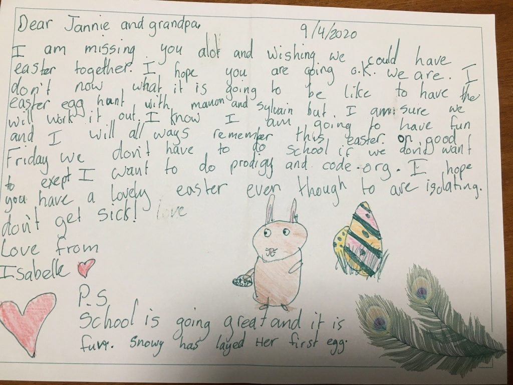 A page with A childs riting, its dated 9/4/2020. there are pictures of a bunny, coloured eggs and 2 peacock feathers. Text reads: "Dear Jannie and grandpa. I am missing you alot and wishing we could have easter together. I hope you are going o.k. we are. I don’t now what it is going to be like to have the easter egg hunt with Manon and Sylvian but I am sure we will work it out. I know I am going to have fun and I will all ways remember this easter, on good Friday we don’;t have to do school if we don’t want to except I want to do prodigy and code.org. I hope you have a lovely easter even though to are isolating don’t get sick love from Isabell. P.S School is going great and it is fun. Snowy has layed her first eggs.”