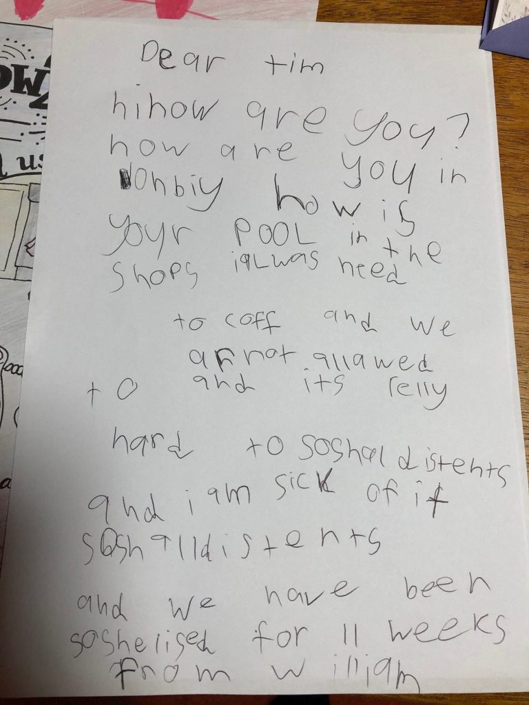 A childs letter, it reads: " dear Tim hi how are you? how are you in ohbiy how is your pool in the shops i was need to cough and we are not allowed to and it's really hard to social distance and I am sick of it. social distance and we have been socialised for 11 weeks. from William.