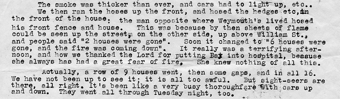 Part of a police report. Text reads: “The smoke was thicker than ever, and cars had to light up, etc. we then ran the hoses up the front, and hosed the hedges etc, in the front of the house: the man opposite where Weymouth’s lived hosed his front fence and house. This was because by then sheets of flame could be seen up the street, on the other side, up above William Street, and people said “2 houses were gone”. Soon it changed to “6 houses were gone, and the fire was coming down”. It really was a terrifying afternoon, and how we thanked the Lord for putting Day into hospital, because she always has had a great fear of fire, She knew nothing of all this. Actually, a row of 9 houses went, then some gaps, and in all 16. We have not been up to see it; it is all too awful. But sight seers are there, all right. Its’s been like a very busy thoroughfare with cars up and down. They went all through Tuesday night too.”
