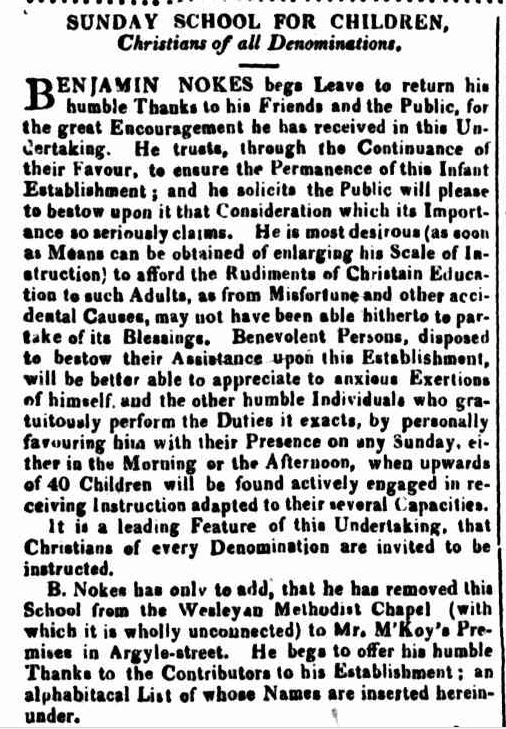 A newspaper article, text reads: “Sunday school for children, Christians of all denominations. Benjamin Nokes begs leave to return his humble thanks to his friends and the Public for the great encouragement he has received in this undertaking. He trusts, through the continuance of their favour, to ensure the permanence of this infant establishment; and he solicits the public will please bestow upon it that consideration which its importance so seriously claims. He is most desirous (as soon as means can be obtained of enlarging his scale of instruction) to afford the rudiments of Christian education to such adults as from misfortune and other accidental causes, may not have been able hitherto to partake of its blessings. Benevolent persons, disposed to bestow their assistance upon this establishment will be better able to appreciate to anxious exertions of himself and the other humble individuals who gratuitously perform the duties it exacts, by personally favouring him with their presence on any Sunday, either in the morning of the afternoon, when upwards of 40 children will be found actively engaged in receiving instruction adapted to their several capacities. It is a leading feature of this undertaking, that Christians of every denomination are invited to be instructed. B. Nokes has only to add, that he has removed this school from the Wesleyan Methodist Chapel (with which it is wholly unconnected) to Mr. M’Koy’s premises in Argyle-Street. He begs to offer his humble thanks to the contributors to his establishment; an alphabetical list of whose names are inserted hereinunder.”