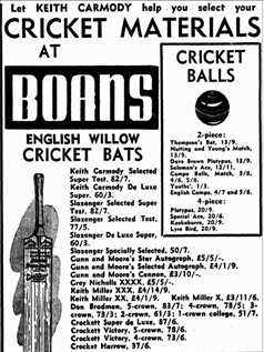An advertisement from a newspaper. Western Mail, 2 September 1948, p. 35. The text reads: " Let keith carmody help you select your
cricket materials
At Boans
1 cricket
balls
english willow
cricket bats
2-piece:
Thompson's Bat, 13/9.
Nutting and Young's Match,
13/9.
Dave Brown Platypus, 13/9.
Solomon's Ace, 12/11.
Compo Balls, Match, 3/6,
4/6, 5/6.
Youths', 1/3.
English Compo, 4/7 and 5/6.
4-piece:
Platypus, 20/9.
Special Ace, 20/6.
Kookaburra, 20/9.
Lyre Bird, 20/9.
Keith Carmody Selected
Super Test, 82/7.
Keith Carmody De Luxe
Super, 60/3.
Slazenger Selected Super
Test, 82/7.
Slazenger Selected Test,
77/5.
Slazenger De Luxe Super,
60/3.
Slazenger Specially Selected, 50/7.
Gunn and Moore's Star Autograph, £5/5/-.
Gunn and Moore's Selected Autograph, £4/1/9.
Gunn and Moore's Cannon, £3/10/-.
Grey Nicholls XXXX, £5/5/-.
Keith Miller XXX, £4/14/9.
Keith Miller XX, £4/1/9. Keith Miller X, £3/11/6.
Don Bradman, 5-crown, 83/7; 4-crown, 78/5; 3
crown, 73/3; 2-crown, 61/3; 1-crown college, 51/7,
Crockett Super de Luxe, 87/6.
Crockett Victory, 5-crown, 78/6.
Crockett Victory, 4-crown, 73/6.
Crocket Harrow, 37/6.
CRICKET SUNDRIES
Boning Gloves, Pull-on Popular,
18/6 pair.
Inner Gloves, Chamois Podded.
15/2; Plain, 13/5.
Wicket-keeping Gloves, Youths',
49/10.
Wicket-keeping Gloves, 1 ft grade
Super, 62/3; 2nd grade Keeper,
54/6.
Scoring Books, 1/11,
2/3,3/9.
Cricket Spikes, 1/- and
2/- pkt.
Kangaroo Bot Protectors,
Sin., 1/8; 6in., 3/-.
Bat Binding, 1/- inch.
Bot Oil, 1/- tin.
Rubber Grips, 1/-.
Coir Matting, £18/18/
and £22/10/- set.
Wickets Complete with
Balls, 24/6 and 30/- set.
Betting Protectors, 15/6
end 17/8.
Wicket-keeping Protec-
tors, 31/9.
.Batting Pods->
Canvas Popular, 38/-.
Canvas Semi Style, 40/-.
Canvas Stylist, 48/-.
Buck Pennant, 80/11.
Canvas Youths', 30/-.
Wicket-keeping Pods,
Keeper, 44/3.
Wicket-keeping Pods,
Super, 56/7.
Cricket Bogs, Canvas,
45/6.
Leather Wrap-on Batting
Gloves, 23/4.
illustrated
text book
"Keith Carmody on
Cricket"
41 Photographs of
Test Cricketers
3/9 each.
Tuition by Keith Carmody
Two full-length Wickets are available on boans 3rd Floor
where bookings may be made for private tuition by
Keith Carmody.
"