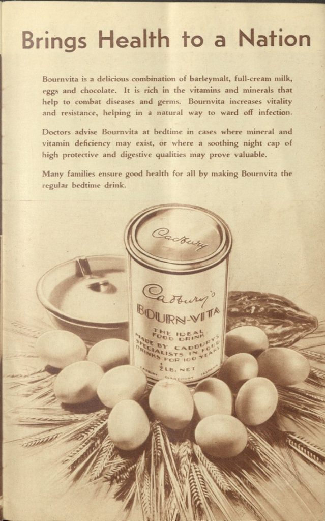 A black and white image from an old Cadbury pamphlet. There is text at the top half of the image, and an picture of a tin of Cadbury's bourn-vita surrounded by some eggs, a cocoa pod and a bowl of milk.
The Text at the top half of the image reads: "Brings health to a nation. Bournvita is a delicious combination of barleymalt, full-cream milk, eggs and chocolate. it is rich in the vitamins and minerals that help to combat diseases and germs. Bournvita increases vitality and resistance, helping in a natural way to ward off infection. Doctors advise Bournvita at bedtime in cases where mineral and vitamin deficiency may exist, or where a soothing night cap of high protective and digestive qualities may prove valuable. Many families ensure good health for all by making Bournvita the regular bedtime drink."
The text on the tin of Bourn-Vita reads "Cadbury's Bourn-Vita. The Ideal food drink, Made by Cadbury's specialists in food drink for 100 years. 1/2lb. net. Cadbury CLaremont Tasmania"