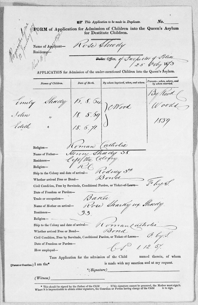 An application form. Text reads: “Form of application for admission of children into the queens asylum for destitute children. Name of applicant- Rose Sheedy. Residence – left blank” A table shows names, dates of birth, by whom hospitalised when and where, and parents when where and by whom married: filled out information is as follows: “1. Emily Sheedy, 16.8.64, C Wood, Illegible. 2. Illegible, 18.5.69, C Wood, Illegible. 3. Edith Sheely, 15.6.71, C Wood, illegible” Text of additional information below reads: “Religion – Roman catholic. Name of father. Kenny Sheedy 38. Residence – Left the colony. Religion R C. Ship to the colony and date of arrival – Rodney 3rd. Whether arrived free or bond- Bond. Civil condition, free by servitude, Conditional Pardon, or ticket-of-leave- Illegible. Date of freedom or pardon – Blank. Trade or occupation – Illegible. Name of mother on arrival – Illegible. Residence – 33. Religion – blank. Ship to the colony and date of arrival -  Roman catholic. Whether arrived free or bond- Bond. Civil condition, Free by servitude, conditional pardon, or ticket-of-leave- Illegible. Date of freedom or pardon- blank. How employed- Blank.” Text at the bottom of the page reads: “This application for the admission of the child named therein, of whom  [parent of guardian] I am the  is made with my sanction and at my request. Signature, witness. This should be signed by the father of the child. If his signature cannot be procured, the mother must sign it. Where it is impracticable to obtain either signature, the guardian or person having charge of the child is to sign.”