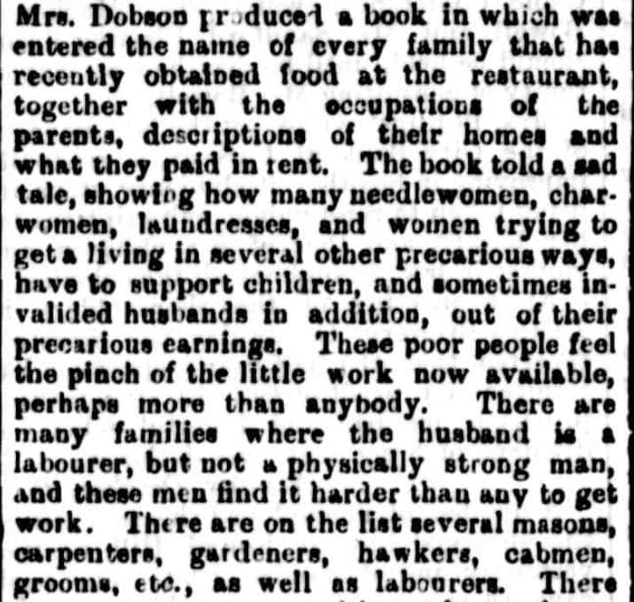 An excerpt from The Mercury, Hobart, 28/10/1893. It reads: "Mrs,. Dobson produced a book in which was entered the name of every family that has recently obtained food at the restaurant together with the occupations of the parents, description of their homes and what they paid in rent. The book told a sad tale, showing how many needlewomen, char-women, laundresses, and women trying to get a living in several other precarious ways, have to support children, and sometimes invalidated husbands in addition, out of their precarious earning. These poor people feel the pinch of the little work now available, perhaps more than anybody. There are many families where the husband is a labourer, but not a physically strong man, and these men find it harder than any to get work. There are on the list several masons carpenters, gardeners, hawkers, cabmen, grooms, etc., as well as labourers. "