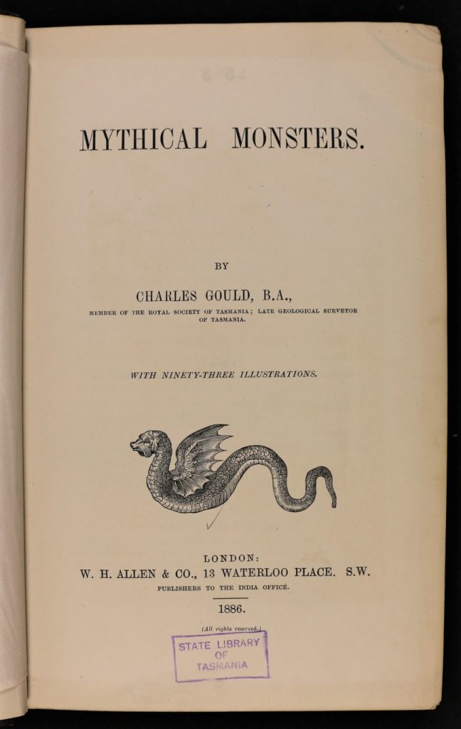 The first page of a book. The text reads: "Mythical monster. by Charles Gould, B.A., member of the royal society of Tasmania ; late geological surveyor of Tasmania. With 93 illustrations. London: W. H. Allen & Co., 13 waterloo place. S. W. publishers to the India office. 1886. (all rights reserved).” A stamp at the bottom reads: “ State library of Tasmania”