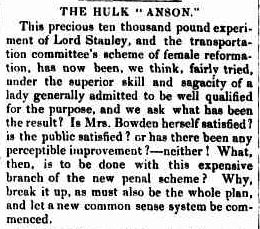 A newspaper snippet from the colonial times which reads: THE HULK "ANSON." This precious ten thousand pound experiment of Lord Stanley, and the transportation committee's scheme of female reformation, has now been, we think, fairly tried under the superior skill and sagacity of a lady generally admitted to be well qualified for the purpose, and we ask what has been the result? Is Mrs. Bowden herself satisfied? Is the public satisfied? or has there been any perceptible improvement? - neither! What, then, is to be done with this expensive branch of the new penal scheme? Why, break it up, as must also be the whole plan, and let a new common sense system be commenced.