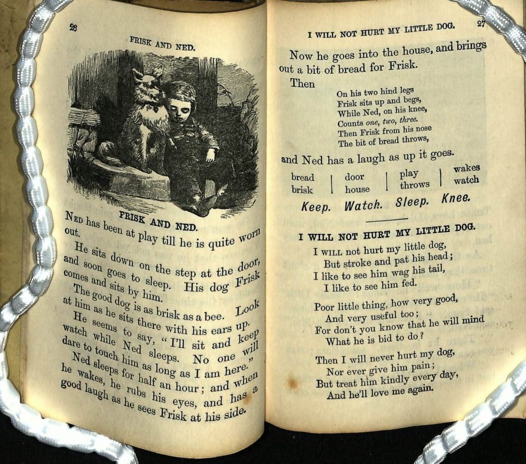 Pages from inside a book. Left page has a picture of a boy and a dog, Text reads: " Frisk and Ned. Ned has been at play till he is quiet worn out. He sists down on the step at the door and soon goes to sleep. His dog frisk comes and sits by him. The good dog is as brisk as a bee. Look at him as he sits there with his ears up. He seems to say, ‘I’ll sit and keep watch while Ned sleeps. No one will dare to touch him as long as I’m here’. Ned sleeps for half an hour; and when he wakes, he rubs his eyes, and has a good laugh as he see Frisk at his side. Now he goes into the house and brings out a bit of bread for Frisk. Then On his two hind legs, Frisk sits up and begs, While Ned on his knee, counts one two three. Then Frisk from his noes the bit of bread throws, And has a laugh as up it goes. I will not hurt my little dog, But stroke and pat his head; I like to see him wag his tail, I like to see him fed. Poor little thing, how very good, And very useful too; For don’t you know that he will mind what he is bid to do? Then I will never hurt my dog, nor ever give him paid; But treat him kindly every day, and he’ll love me again."