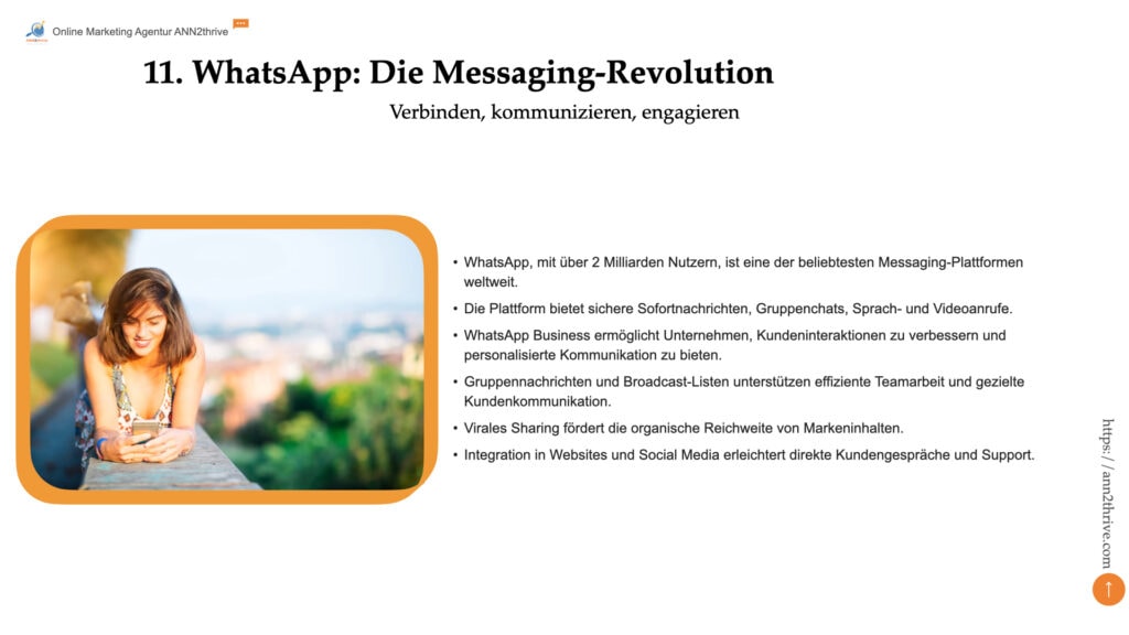 Titel: WhatsApp: Die Messaging-Revolution Untertitel: Verbinden, kommunizieren, engagieren Hauptaussagen: - WhatsApp, mit über 2 Milliarden Nutzern, ist eine der beliebtesten Messaging-Plattformen weltweit. - Die Plattform bietet sichere Sofortnachrichten, Gruppenchats, Sprach- und Videoanrufe. - WhatsApp Business ermöglicht Unternehmen, Kundeninteraktionen zu verbessern und personalisierte Kommunikation zu bieten. - Gruppennachrichten und Broadcast-Listen unterstützen effiziente Teamarbeit und gezielte Kundenkommunikation. - Virales Sharing fördert die organische Reichweite von Markeninhalten. - Integration in Websites und Social Media erleichtert direkte Kundengespräche und Support.