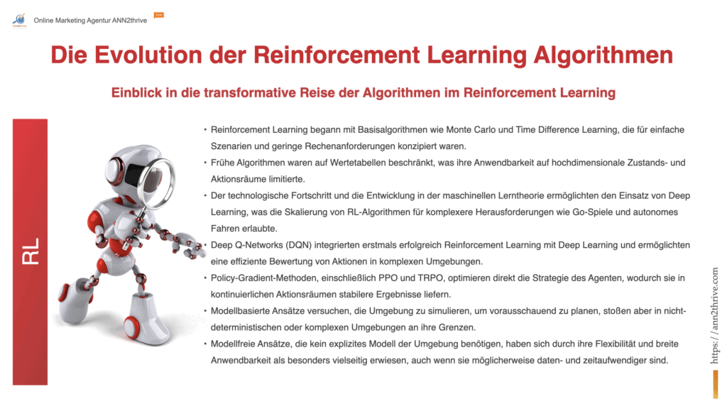 Titel: "Die Evolution der Reinforcement Learning Algorithmen: Von Grundlagen zu Deep Learning" Untertitel: "Einblick in die transformative Reise der Algorithmen im Reinforcement Learning" Hauptaussagen: Reinforcement Learning begann mit Basisalgorithmen wie Monte Carlo und Time Difference Learning, die für einfache Szenarien und geringe Rechenanforderungen konzipiert waren. Frühe Algorithmen waren auf Wertetabellen beschränkt, was ihre Anwendbarkeit auf hochdimensionale Zustands- und Aktionsräume limitierte. Der technologische Fortschritt und die Entwicklung in der maschinellen Lerntheorie ermöglichten den Einsatz von Deep Learning, was die Skalierung von RL-Algorithmen für komplexere Herausforderungen wie Go-Spiele und autonomes Fahren erlaubte. Deep Q-Networks (DQN) integrierten erstmals erfolgreich Reinforcement Learning mit Deep Learning und ermöglichten eine effiziente Bewertung von Aktionen in komplexen Umgebungen. Policy-Gradient-Methoden, einschließlich PPO und TRPO, optimieren direkt die Strategie des Agenten, wodurch sie in kontinuierlichen Aktionsräumen stabilere Ergebnisse liefern. Modellbasierte Ansätze versuchen, die Umgebung zu simulieren, um vorausschauend zu planen, stoßen aber in nicht-deterministischen oder komplexen Umgebungen an ihre Grenzen. Modellfreie Ansätze, die kein explizites Modell der Umgebung benötigen, haben sich durch ihre Flexibilität und breite Anwendbarkeit als besonders vielseitig erwiesen, auch wenn sie möglicherweise daten- und zeitaufwendiger sind.