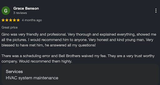 Google review by Grace Benson highlighting Gino’s exceptional professionalism, honesty, and attention to detail during HVAC system maintenance. She mentions the fee was waived thanks to the No Surprise Guarantee after a scheduling error. Grace’s positive experience with Bell Brothers’ background-checked technicians and clear, upfront pricing gives her full confidence in their trusted team for any future needs—from AC installation cost questions in Sacramento to planning ahead for AC installation in 2026. Recognized across Northern California communities, Bell Brothers continues earning strong reviews for reliable service and peace of mind.