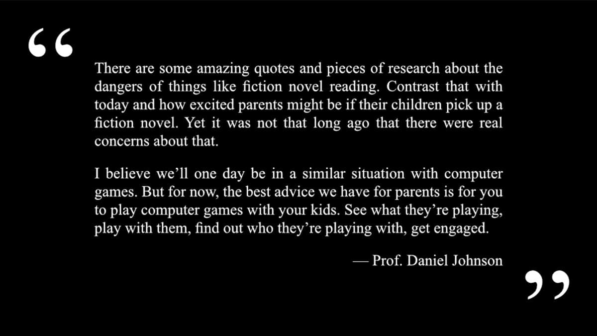A quote from professor daniel johnson that says “there are some amazing quotes and pieces of research about the dangers of things like fiction novel reading. Contrast that with today and how excited parents might be if their children pick up a fiction novel. Yet it was not that long ago that there were real concerns about that. I believe we’ll one day be in a similar situation with computer games. But for now, the best advice we have for parents is for you to play computer games with your kids. See what they’re playing, play with them, find out who they’re playing with, get engaged. "