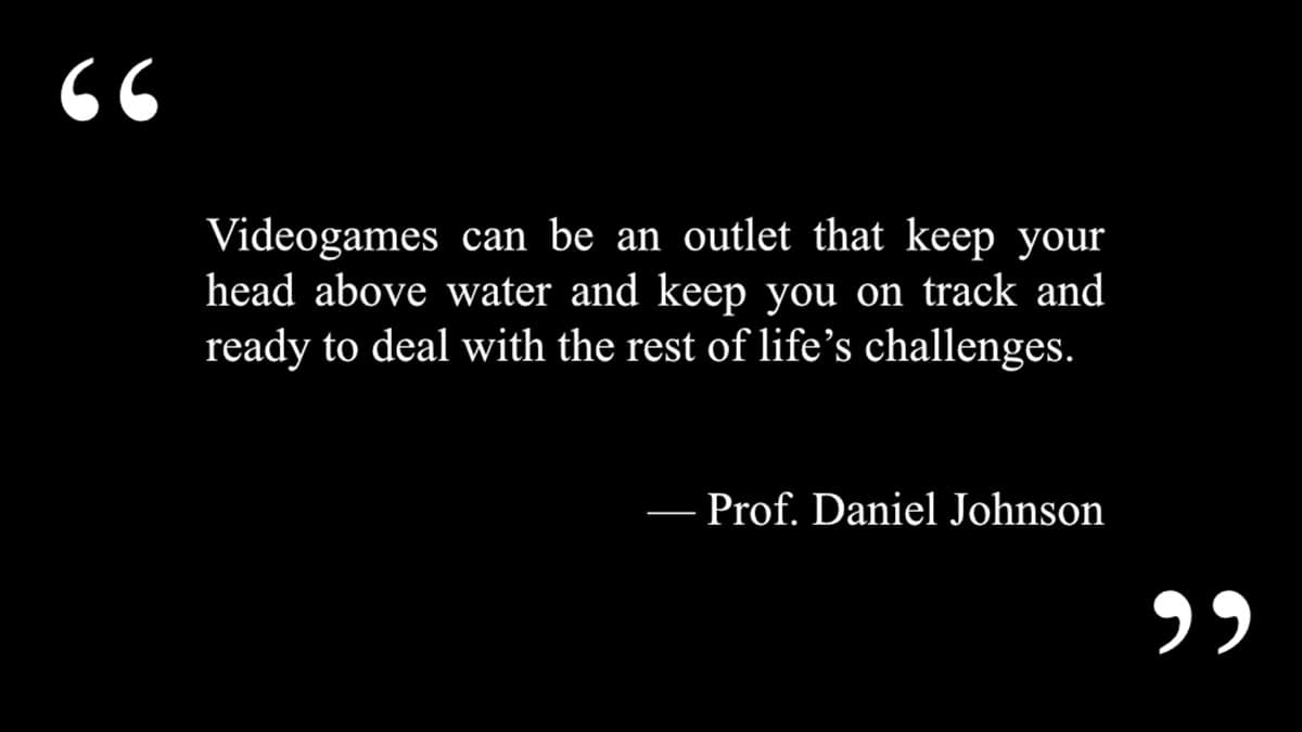A quote from professor daniel johnson that says “video games can be an outlet that’s absolutely what’s keeping you above water and keeping you on track. ”