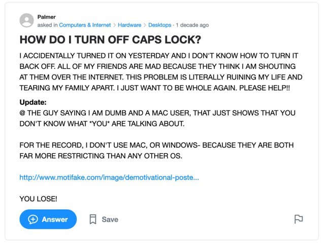 Yahoo Answers post: HOW DO I TURN OFF CAPS LOCK? I ACCIDENTALLY TURNED IT ON YESTERDAY AND I DON’T KNOW HOW TO TURN IT BACK OFF. ALL OF MY FRIENDS ARE MAD BECAUSE THEY THINK I AM SHOUTING AT THEM OVER THE INTERNET. THIS PROBLEM IS LITERALLY RUINING MY LIFE AND TEARING MY FAMILY APART. I JUST WANT TO BE WHOLE AGAIN. PLEASE HELP!!
