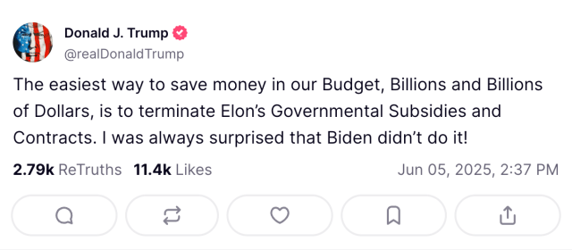 A Truth Social post from @realdonaldtrump: The easiest way to save money in our Budget, Billions and Billions of Dollars, is to terminate Elon’s Governmental Subsidies and Contracts. I was always surprised Biden didn’t do it.” 