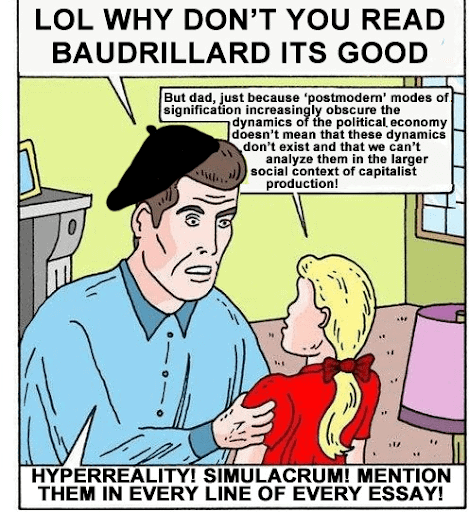A comic of a father speaking to his daughter. The father says: “LOL why don’t you read Baudrillard it’s good” The daughter replies: “But dad, just because ‘postmodern’ modes of signification increasingly obscure the dynamics of the political economy doesn’t mean that these dynamics don’t exist and that we can’t analyze them in the larger social context of capitalist production!” The father replies: “Hyperreality! Simulacrum! Mention them in every line of every essay!”
