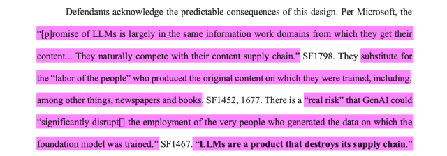 Defendants acknowledge the predictable consequences of this design. Per Microsoft, the“[p]romise of LLMs is largely in the same information work domains from which they get theircontent... They naturally compete with their content supply chain.” SF1798. They substitute forthe “labor of the people” who produced the original content on which they were trained, including,among other things, newspapers and books. SF1452, 1677. There is a “real risk” that GenAI could“significantly disrupt[] the employment of the very people who generated the data on which thefoundation model was trained.” SF1467. “LLMs are a product that destroys its supply chain.”