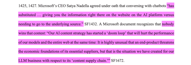 Microsoft’s CEO Satya Nadella agreed under oath that conversing with chatbots “hassubstituted … giving you the information right there on the website on the AI platform versusneeding to go to the underlying source.” SF1432. A Microsoft document recognizes that nobodywins that contest: “Our AI content strategy has started a ‘doom loop’ that will hurt the performanceof our models and the entire web at the same time: It is highly unusual that an end-product threatensthe economic foundations of its essential suppliers, but that is the situation we have created for ourLLM business with respect to its ‘content supply chain.’”