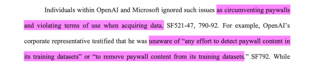 Individuals within OpenAI and Microsoft ignored such issues as circumventing paywallsand violating terms of use when acquiring data. SF521-47, 790-92. For example, OpenAI’scorporate representative testified that he was unaware of “any effort to detect paywall content inits training datasets” or “to remove paywall content from its training datasets.” 