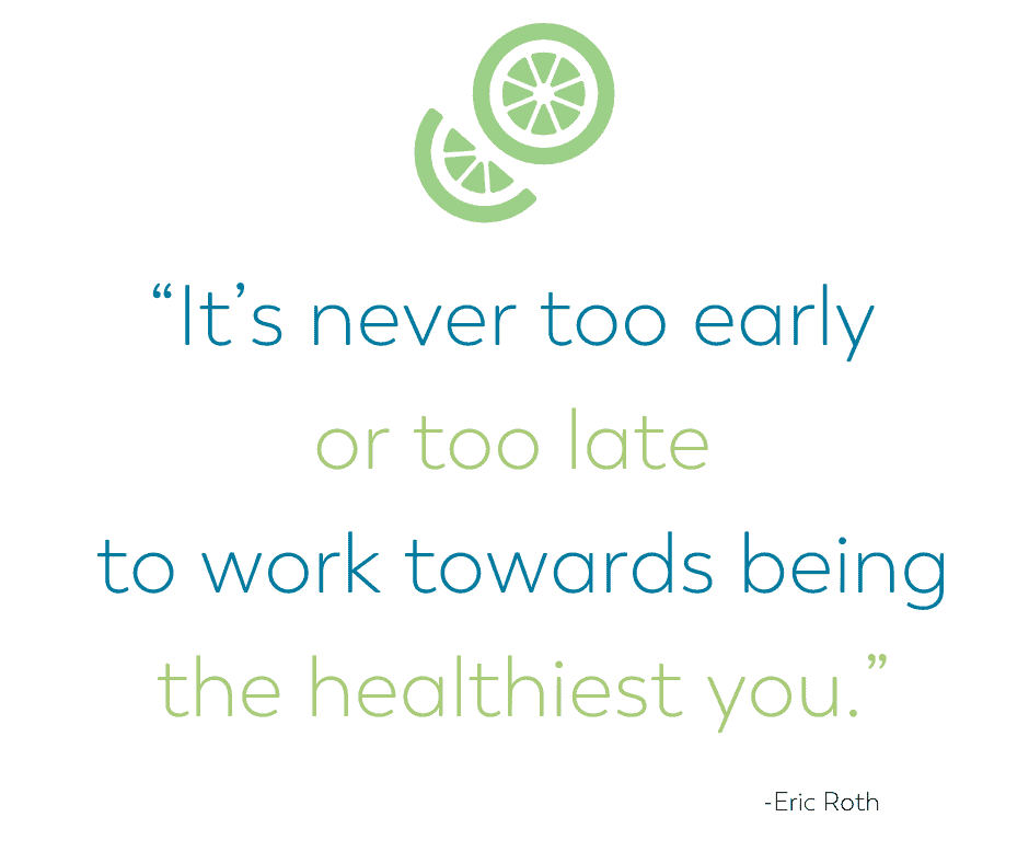 It's never too early or too late to work towards being the healthiest you. Eric Roth