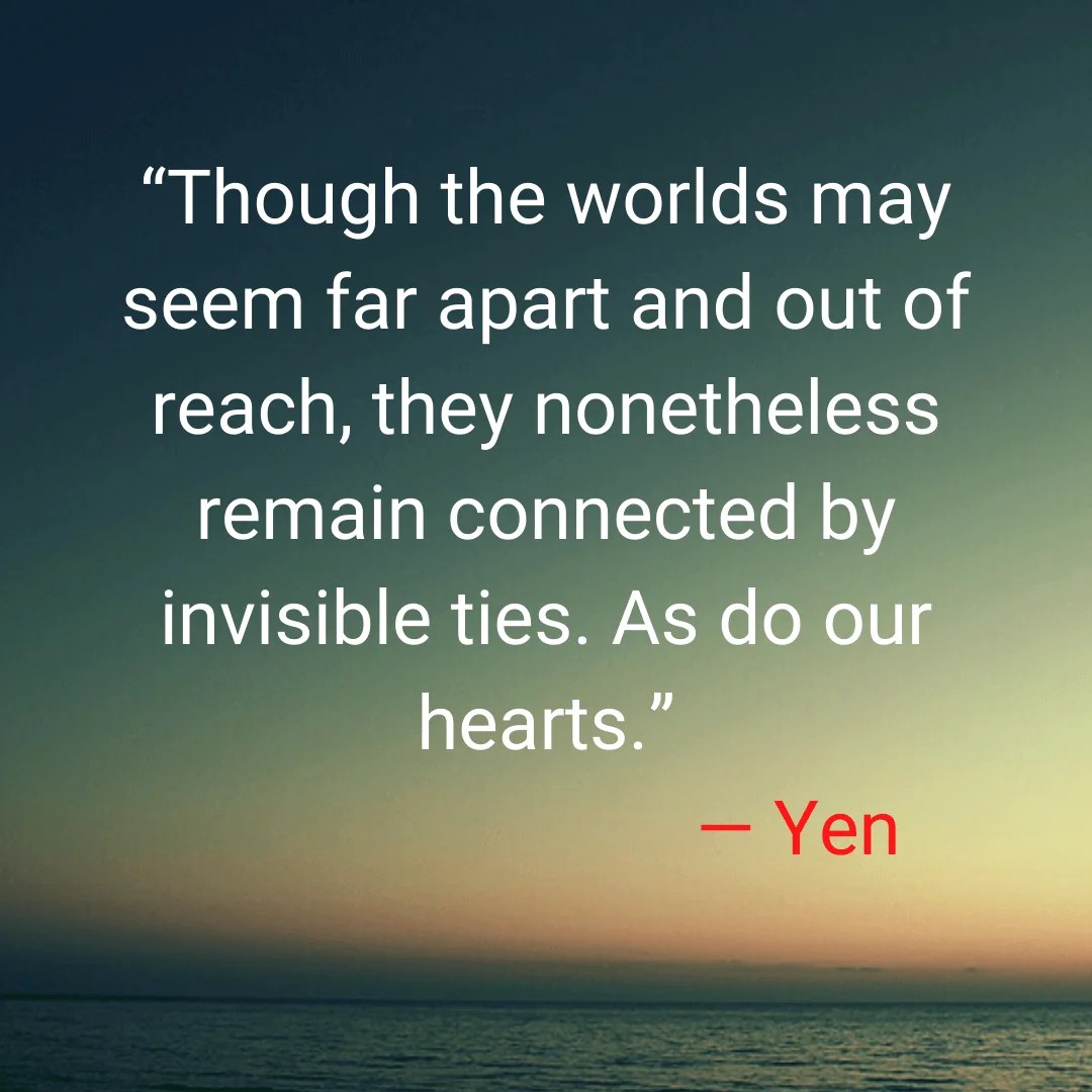 “Though the worlds may seem far apart and out of reach, they nonetheless remain connected by invisible ties. As do our hearts.” — Yen